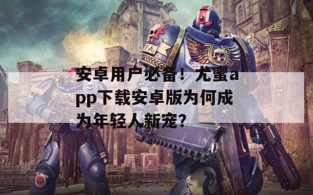 安卓用户必备！尤蜜app下载安卓版为何成为年轻人新宠？