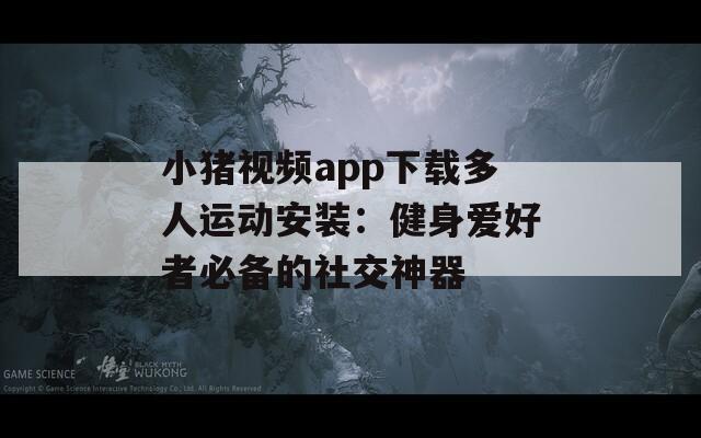 小猪视频app下载多人运动安装：健身爱好者必备的社交神器