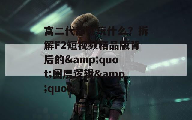 富二代都在玩什么？拆解F2短视频精品版背后的&quot;圈层逻辑&quot;