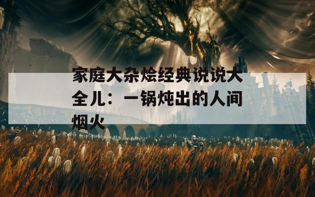 家庭大杂烩经典说说大全儿：一锅炖出的人间烟火