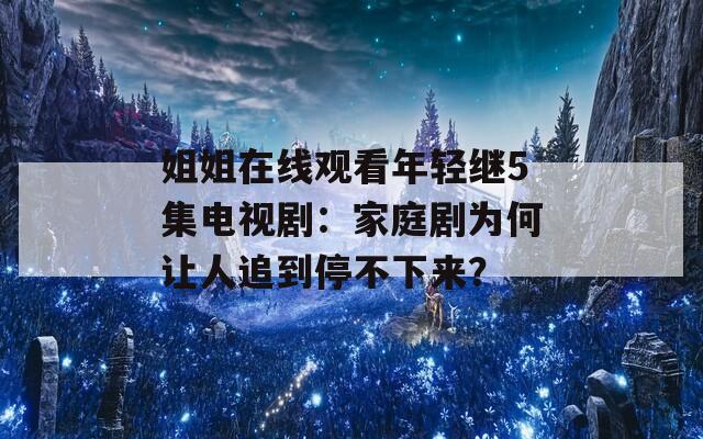 姐姐在线观看年轻继5集电视剧：家庭剧为何让人追到停不下来？