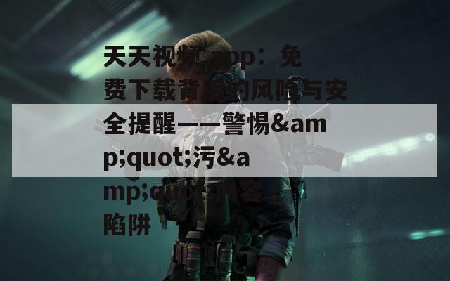 天天视频.app：免费下载背后的风险与安全提醒——警惕&quot;污&quot;内容陷阱