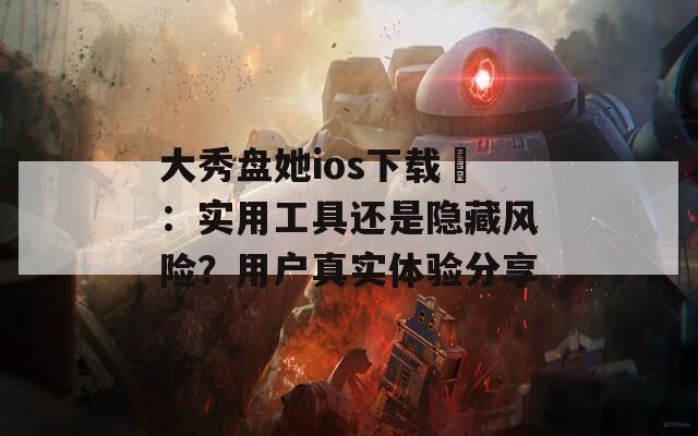 大秀盘她ios下载汅：实用工具还是隐藏风险？用户真实体验分享