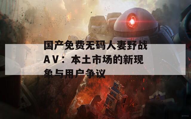 国产免费无码人妻野战AⅤ：本土市场的新现象与用户争议