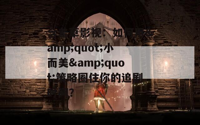 含羞草影视：如何用&quot;小而美&quot;策略圈住你的追剧时间？