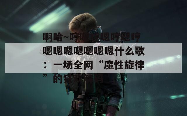啊哈～哼嗯哼嗯哼嗯哼嗯嗯嗯嗯嗯嗯嗯什么歌：一场全网“魔性旋律”的狂欢解码