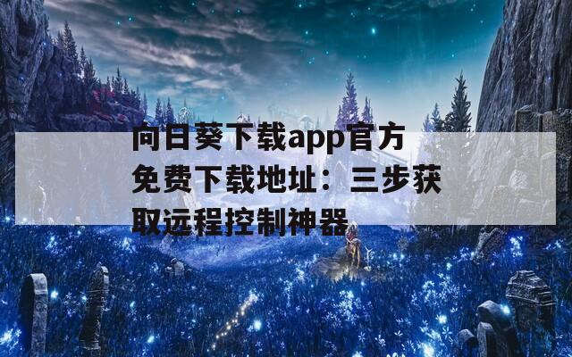 向日葵下载app官方免费下载地址：三步获取远程控制神器