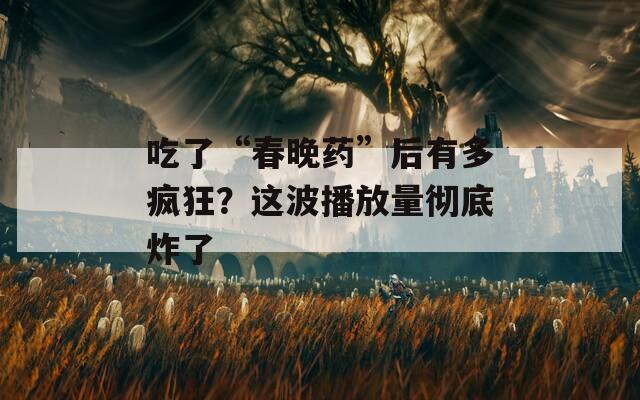 吃了“春晚药”后有多疯狂？这波播放量彻底炸了