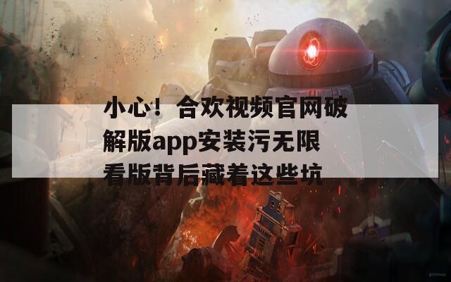 小心！合欢视频官网破解版app安装污无限看版背后藏着这些坑