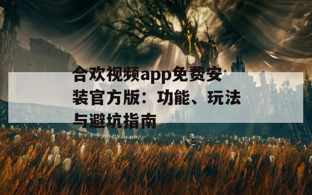 合欢视频app免费安装官方版：功能、玩法与避坑指南