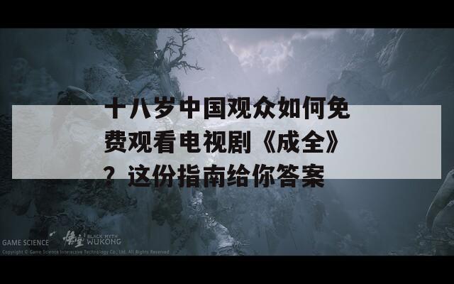 十八岁中国观众如何免费观看电视剧《成全》？这份指南给你答案