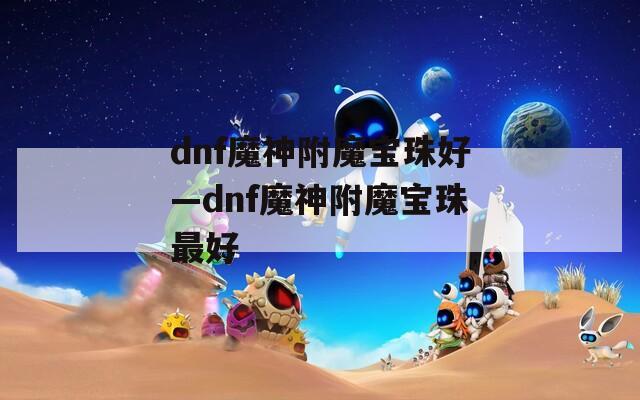 dnf魔神附魔宝珠好—dnf魔神附魔宝珠最好