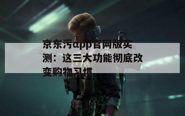 京东污αpp官网版实测：这三大功能彻底改变购物习惯