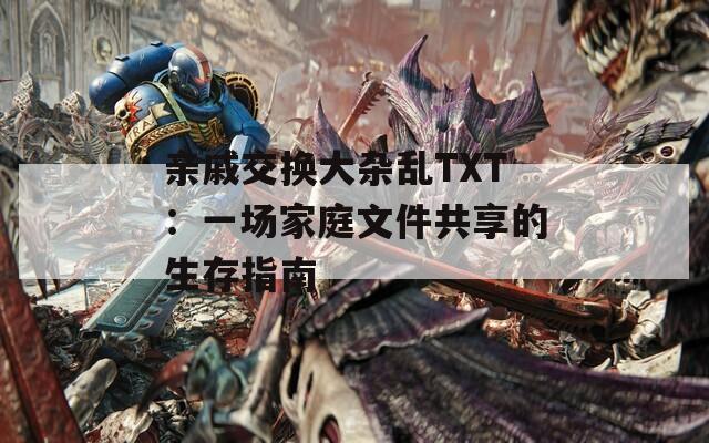 亲戚交换大杂乱TXT：一场家庭文件共享的生存指南