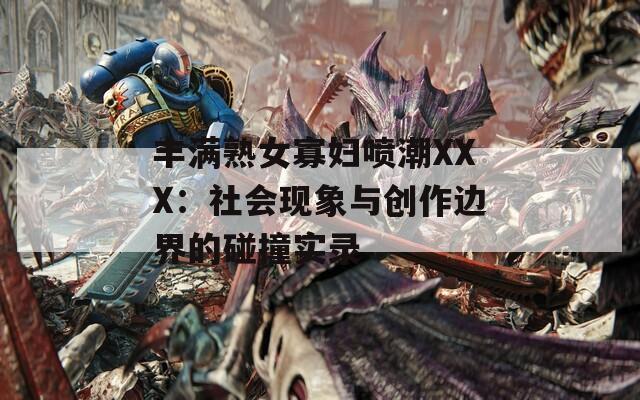 丰满熟女寡妇喷潮XXX：社会现象与创作边界的碰撞实录