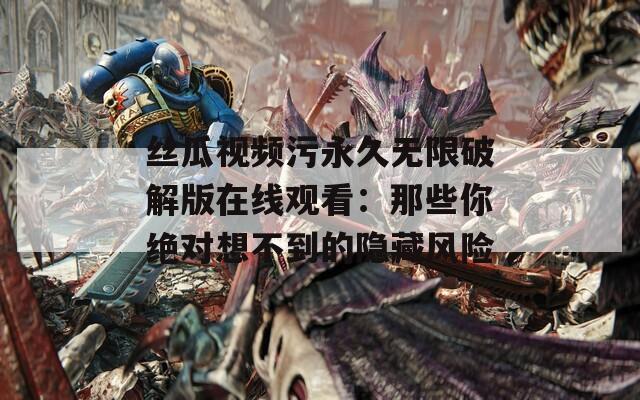 丝瓜视频污永久无限破解版在线观看：那些你绝对想不到的隐藏风险