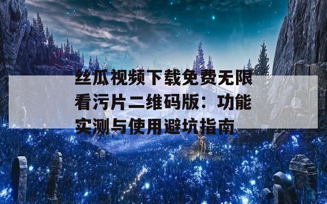 丝瓜视频下载免费无限看污片二维码版：功能实测与使用避坑指南