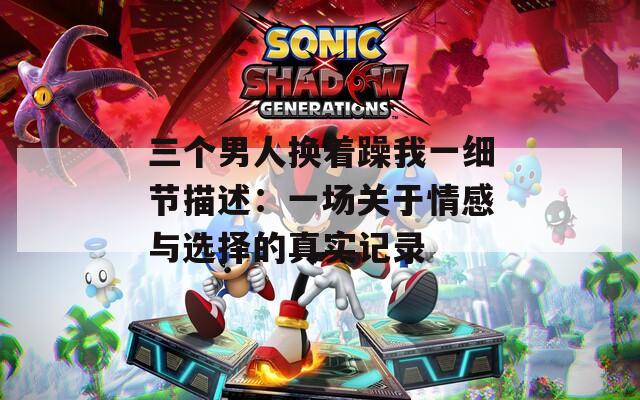 三个男人换着躁我一细节描述：一场关于情感与选择的真实记录