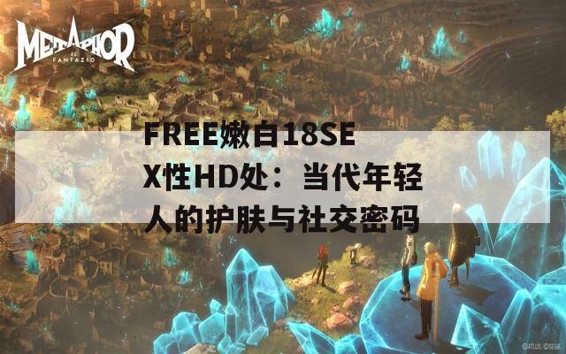 FREE嫩白18SEX性HD处：当代年轻人的护肤与社交密码
