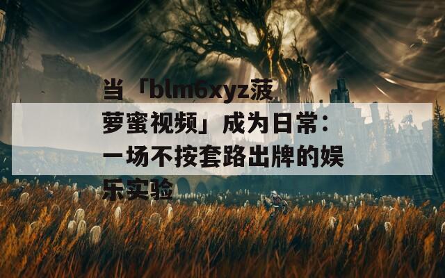 当「blm6xyz菠萝蜜视频」成为日常：一场不按套路出牌的娱乐实验