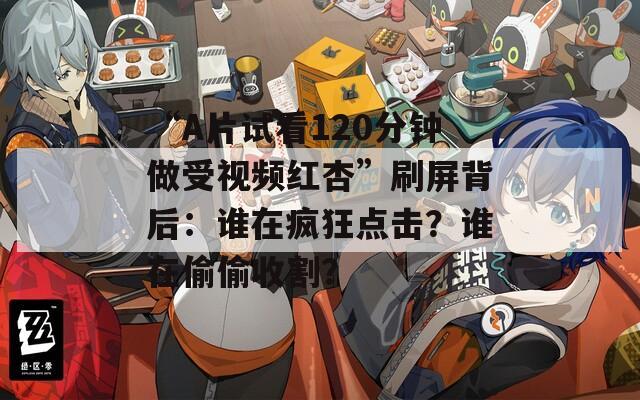 “A片试看120分钟做受视频红杏”刷屏背后：谁在疯狂点击？谁在偷偷收割？