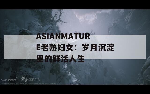 ASIANMATURE老熟妇女：岁月沉淀里的鲜活人生
