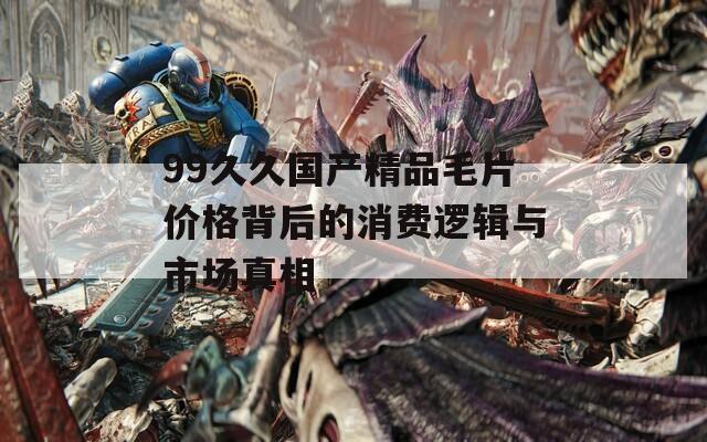 99久久国产精品毛片价格背后的消费逻辑与市场真相