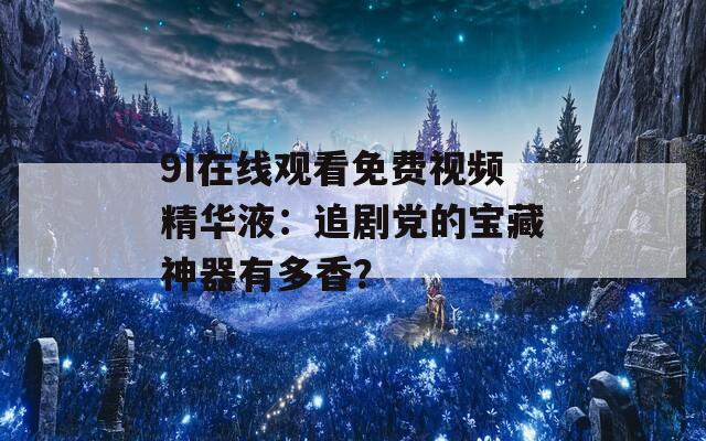 9I在线观看免费视频精华液：追剧党的宝藏神器有多香？