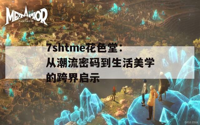 7shtme花色堂：从潮流密码到生活美学的跨界启示