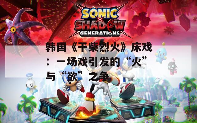 韩国《干柴烈火》床戏：一场戏引发的“火”与“欲”之争