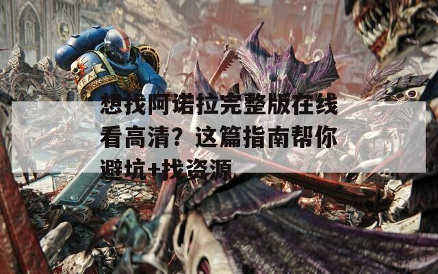 想找阿诺拉完整版在线看高清？这篇指南帮你避坑+找资源