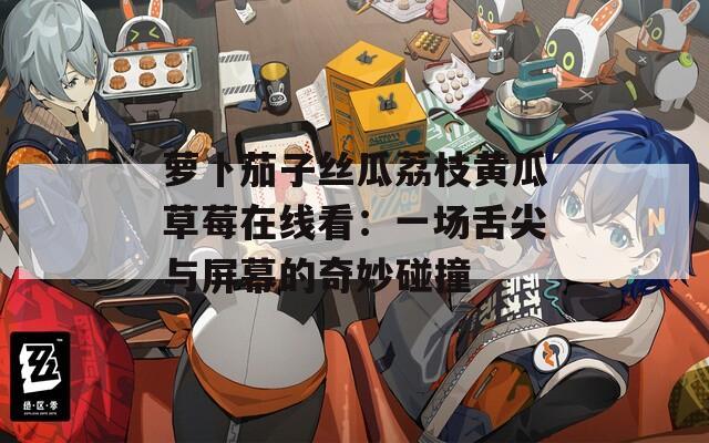 萝卜茄子丝瓜荔枝黄瓜草莓在线看：一场舌尖与屏幕的奇妙碰撞