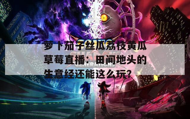 萝卜茄子丝瓜荔枝黄瓜草莓直播：田间地头的生意经还能这么玩？