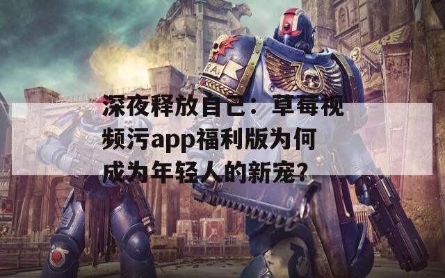 深夜释放自己：草莓视频污app福利版为何成为年轻人的新宠？