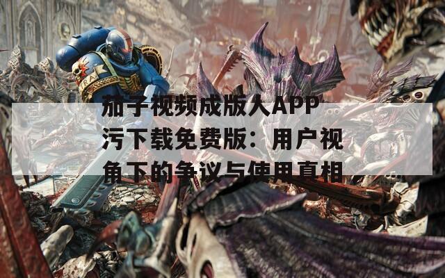 茄子视频成版人APP污下载免费版：用户视角下的争议与使用真相