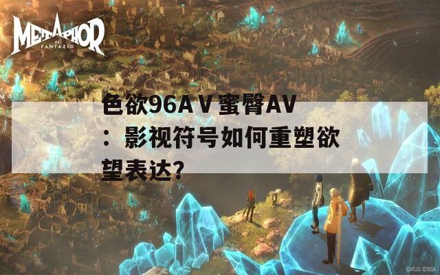色欲96AⅤ蜜臀AV：影视符号如何重塑欲望表达？