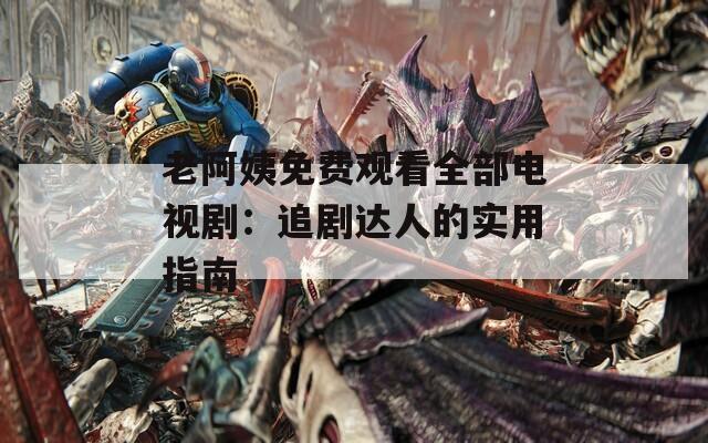 老阿姨免费观看全部电视剧：追剧达人的实用指南