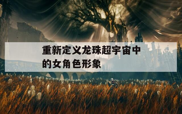 重新定义龙珠超宇宙中的女角色形象