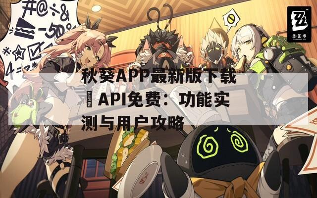 秋葵APP最新版下载汅API免费：功能实测与用户攻略