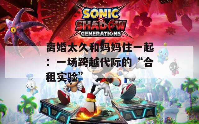离婚太久和妈妈住一起：一场跨越代际的“合租实验”