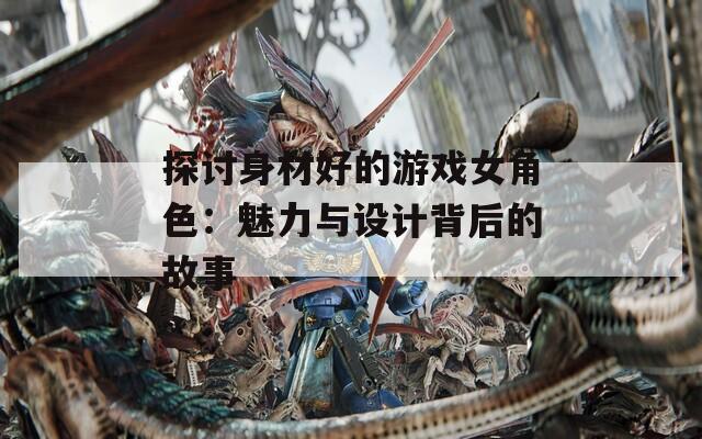探讨身材好的游戏女角色：魅力与设计背后的故事