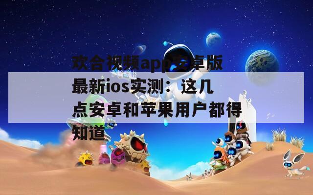 欢合视频app安卓版最新ios实测：这几点安卓和苹果用户都得知道