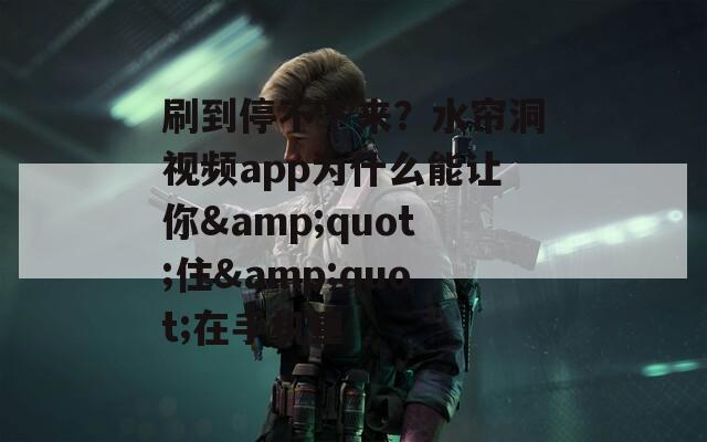 刷到停不下来？水帘洞视频app为什么能让你&quot;住&quot;在手机里