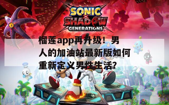榴莲app再升级！男人的加油站最新版如何重新定义男性生活？