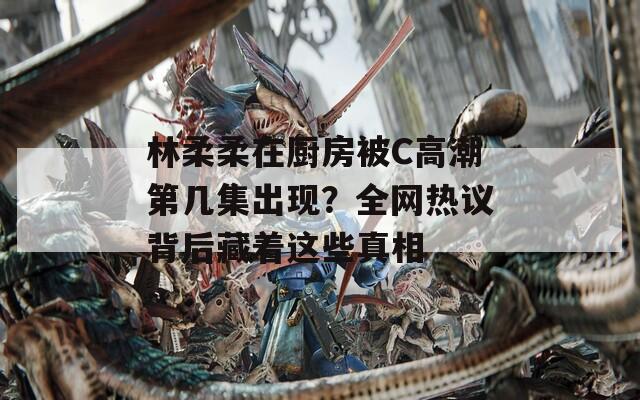 林柔柔在厨房被C高潮第几集出现？全网热议背后藏着这些真相