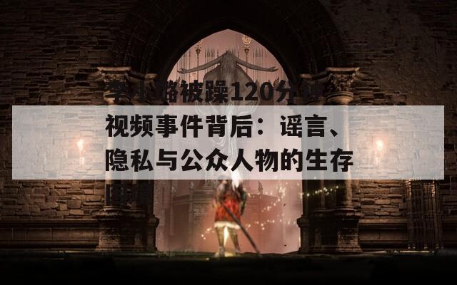 李小璐被躁120分钟视频事件背后：谣言、隐私与公众人物的生存困境