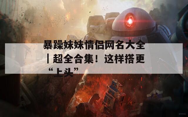暴躁妹妹情侣网名大全｜超全合集！这样搭更“上头”