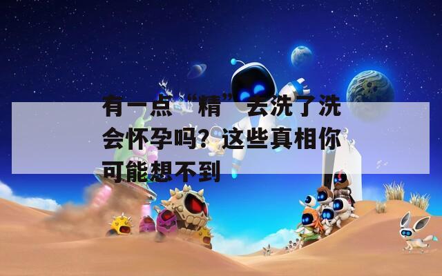 有一点“精”去洗了洗会怀孕吗？这些真相你可能想不到