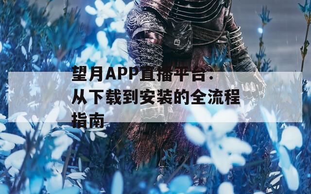 望月APP直播平台：从下载到安装的全流程指南