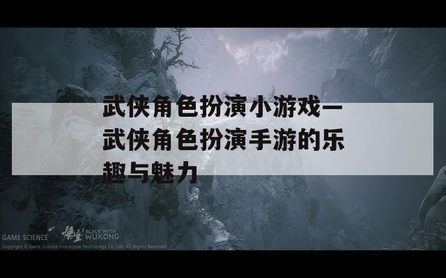 武侠角色扮演小游戏—武侠角色扮演手游的乐趣与魅力